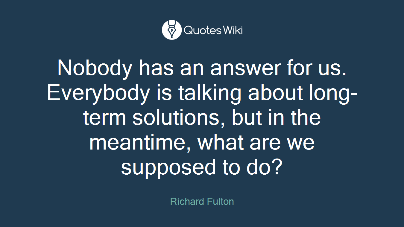 Nobody has an answer for us. Everybody is talking about long-term solutions, but in the meantime, what are we supposed to do?