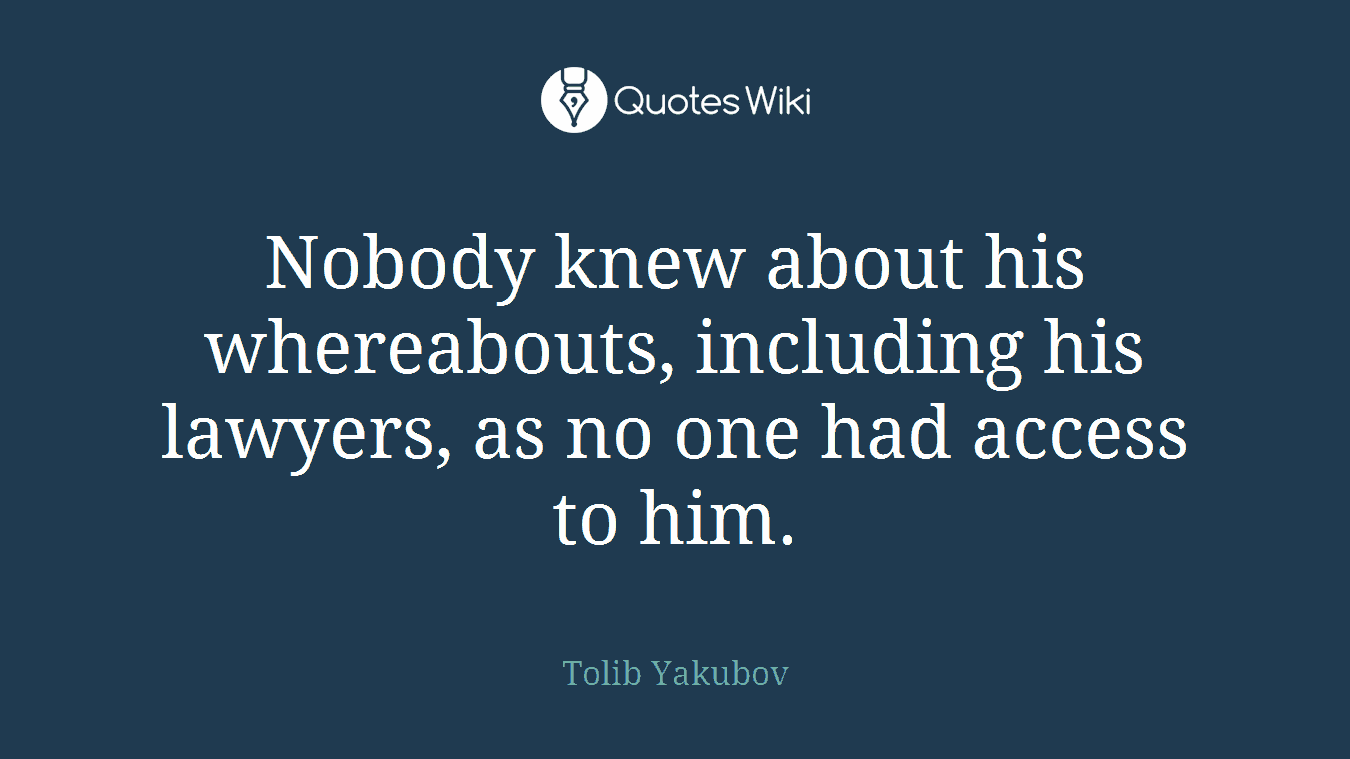 Nobody knew about his whereabouts, including his lawyers, as no one had access to him.