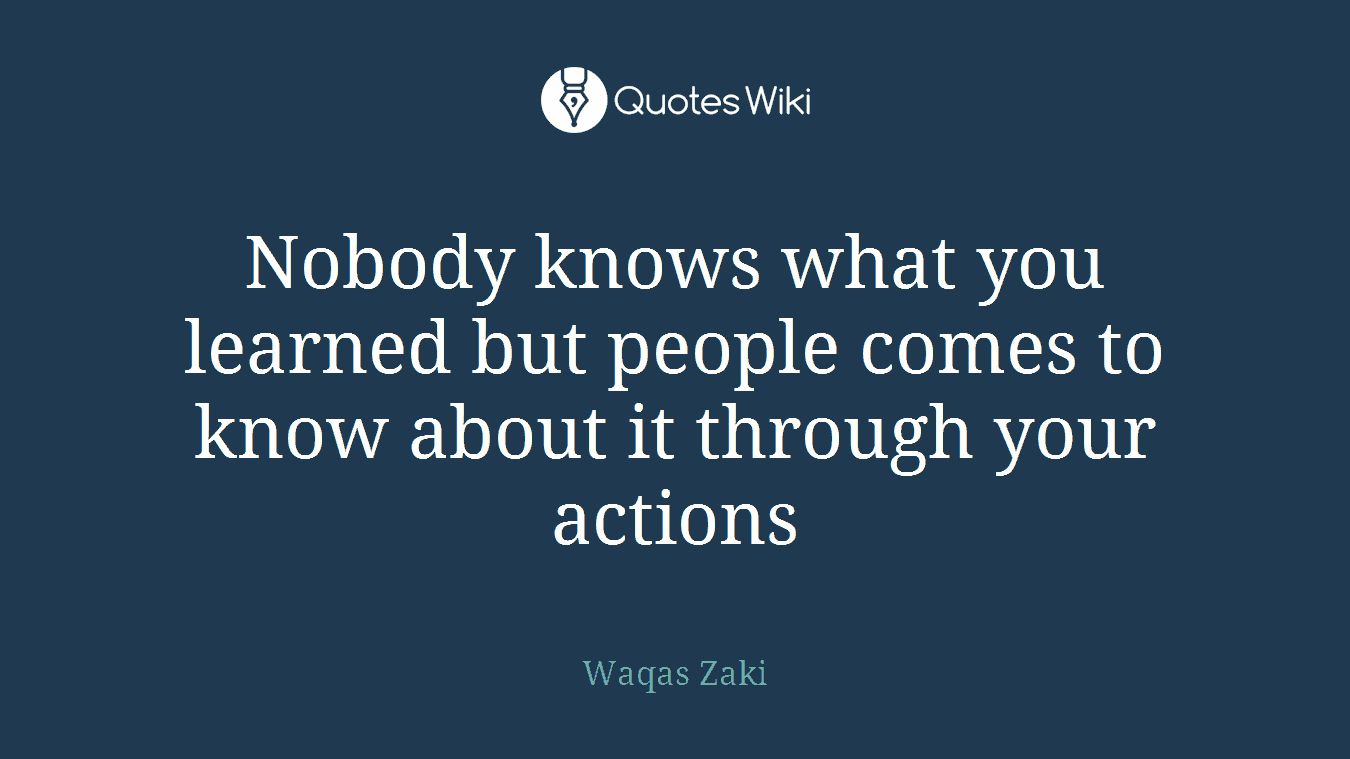 Nobody knows what you learned but people comes to know about it through your actions