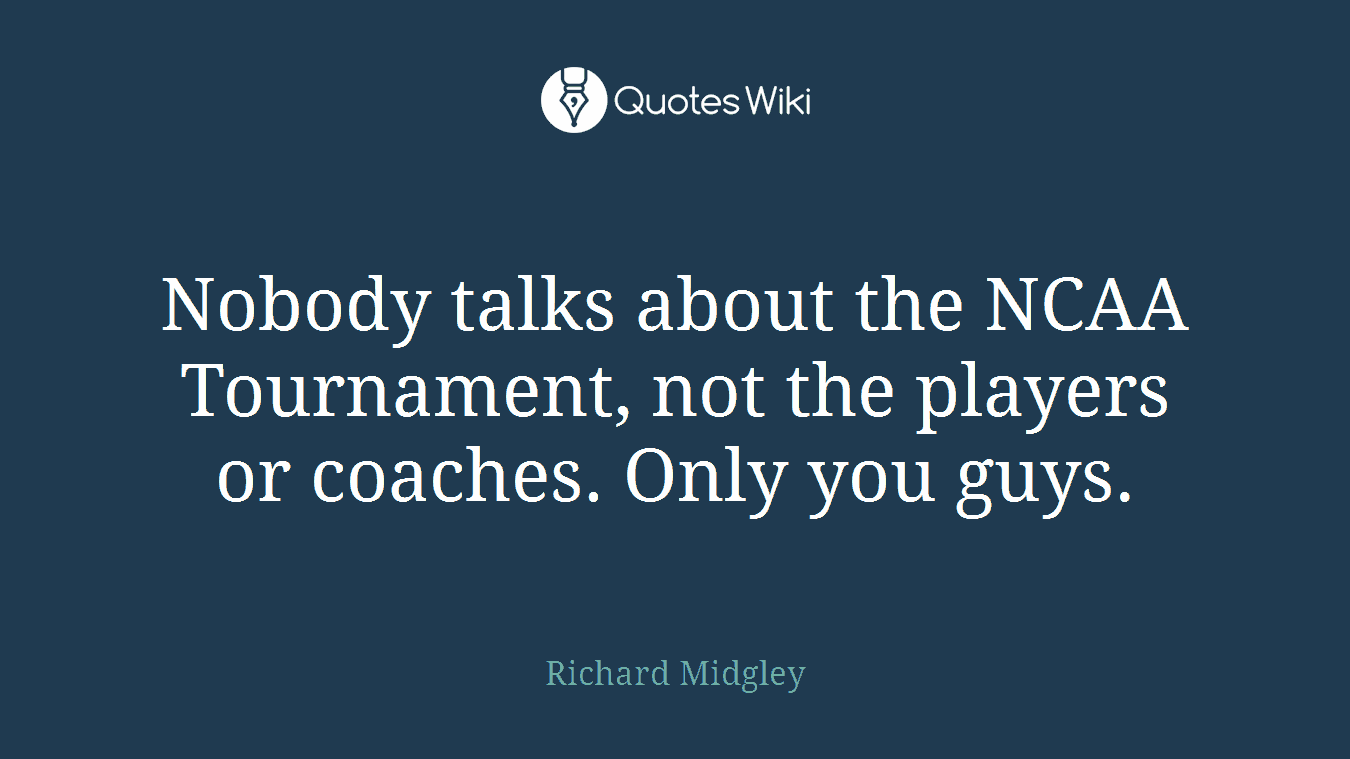 Nobody talks about the NCAA Tournament, not the players or coaches. Only you guys.