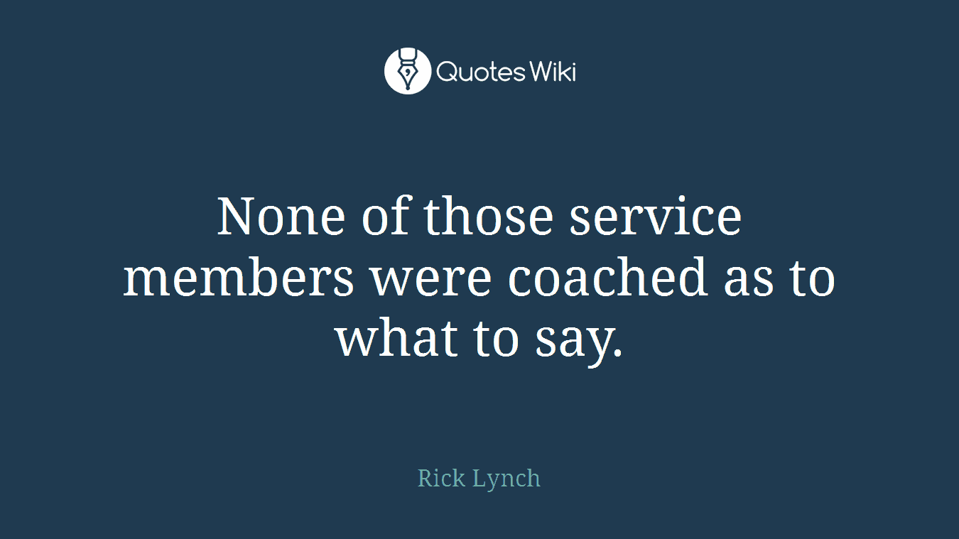 None of those service members were coached as to what to say.