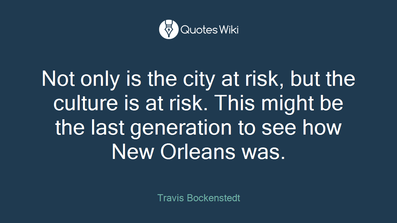 Not only is the city at risk, but the culture is at risk. This might be the last generation to see how New Orleans was.