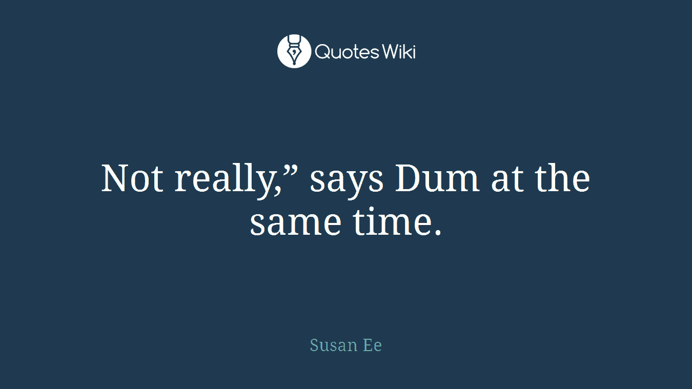 Not really,” says Dum at the same time.