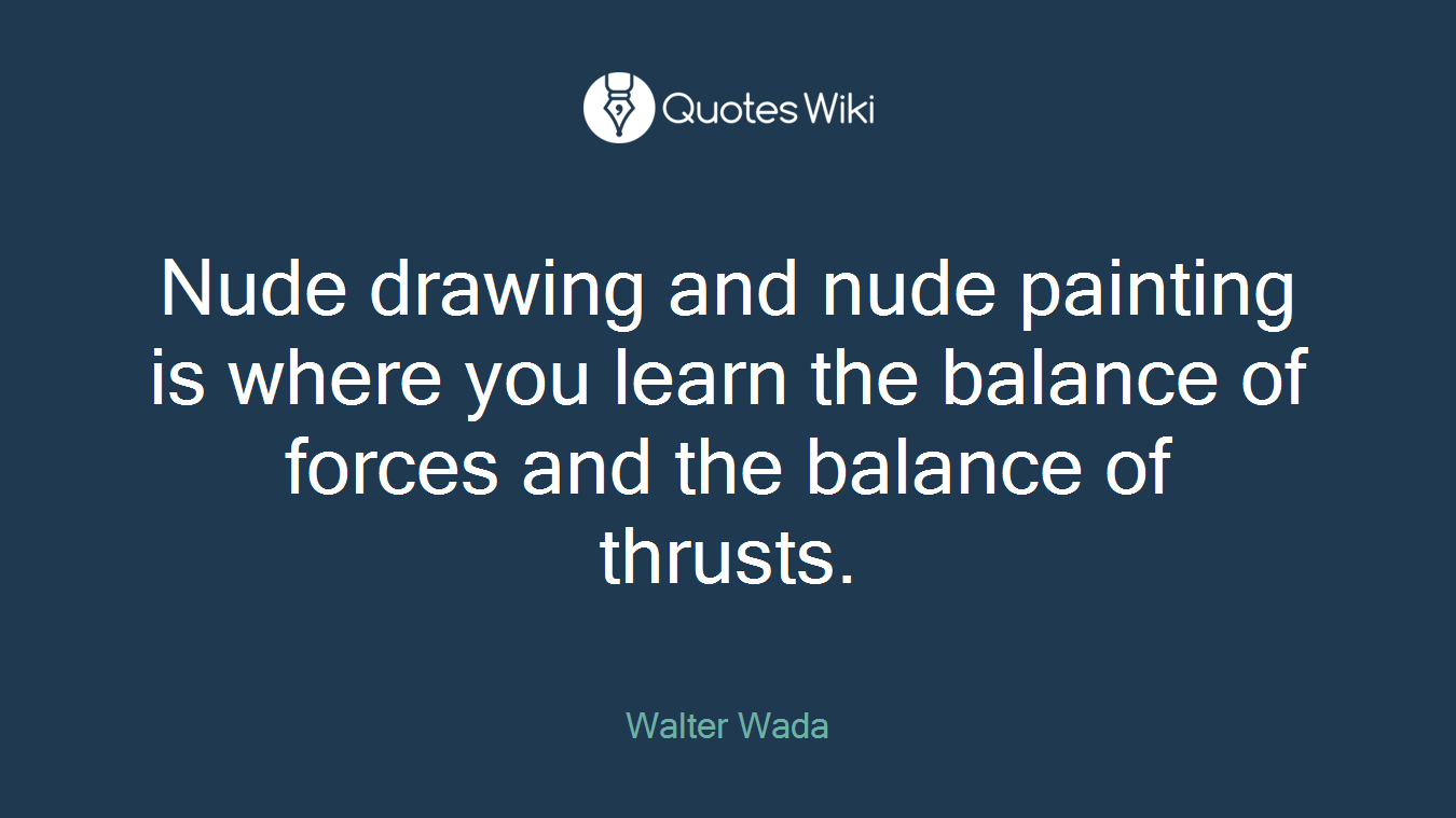 Nude drawing and nude painting is where you learn the balance of forces and the balance of thrusts.