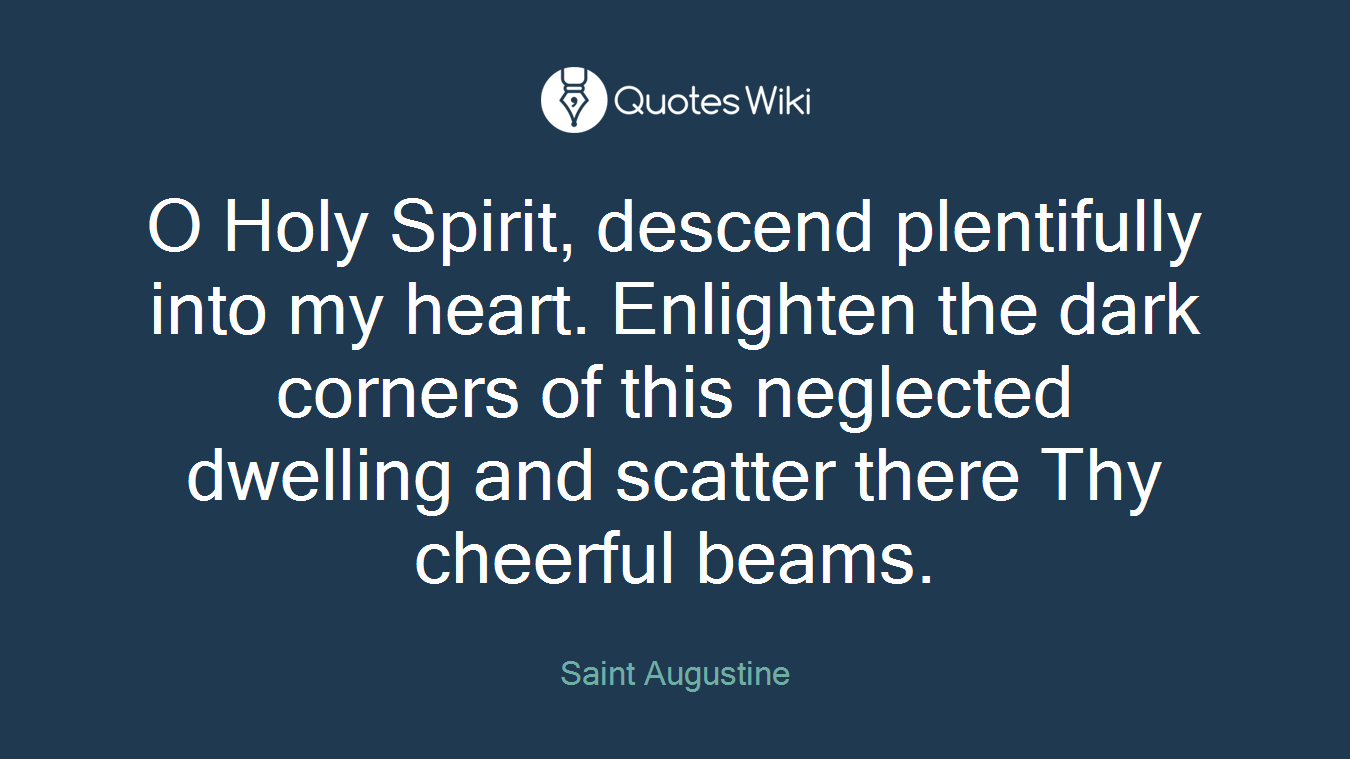 O Holy Spirit, descend plentifully into my heart. Enlighten the dark corners of this neglected dwelling and scatter there Thy cheerful beams.