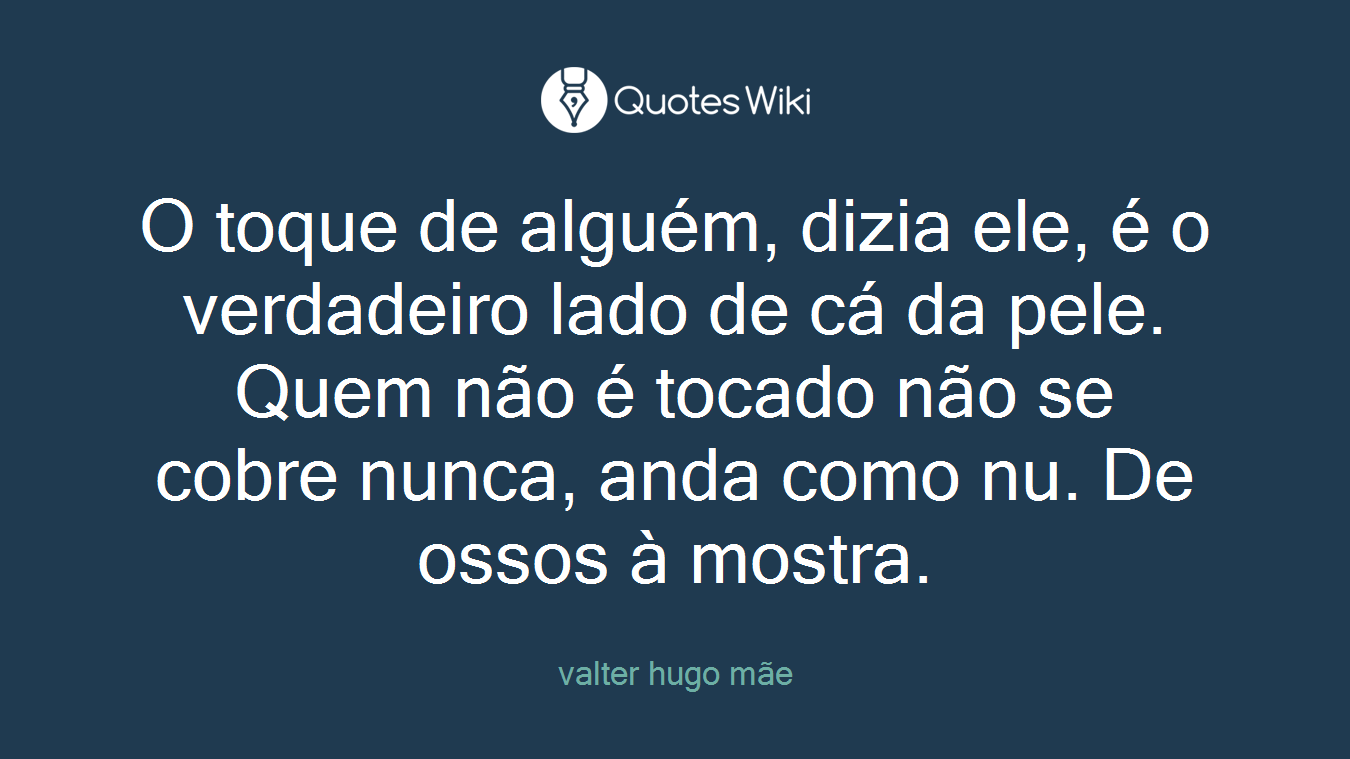 O toque de alguém, dizia ele, é o verdadeiro lado de cá da pele. Quem não é tocado não se cobre nunca, anda como nu. De ossos à mostra.
