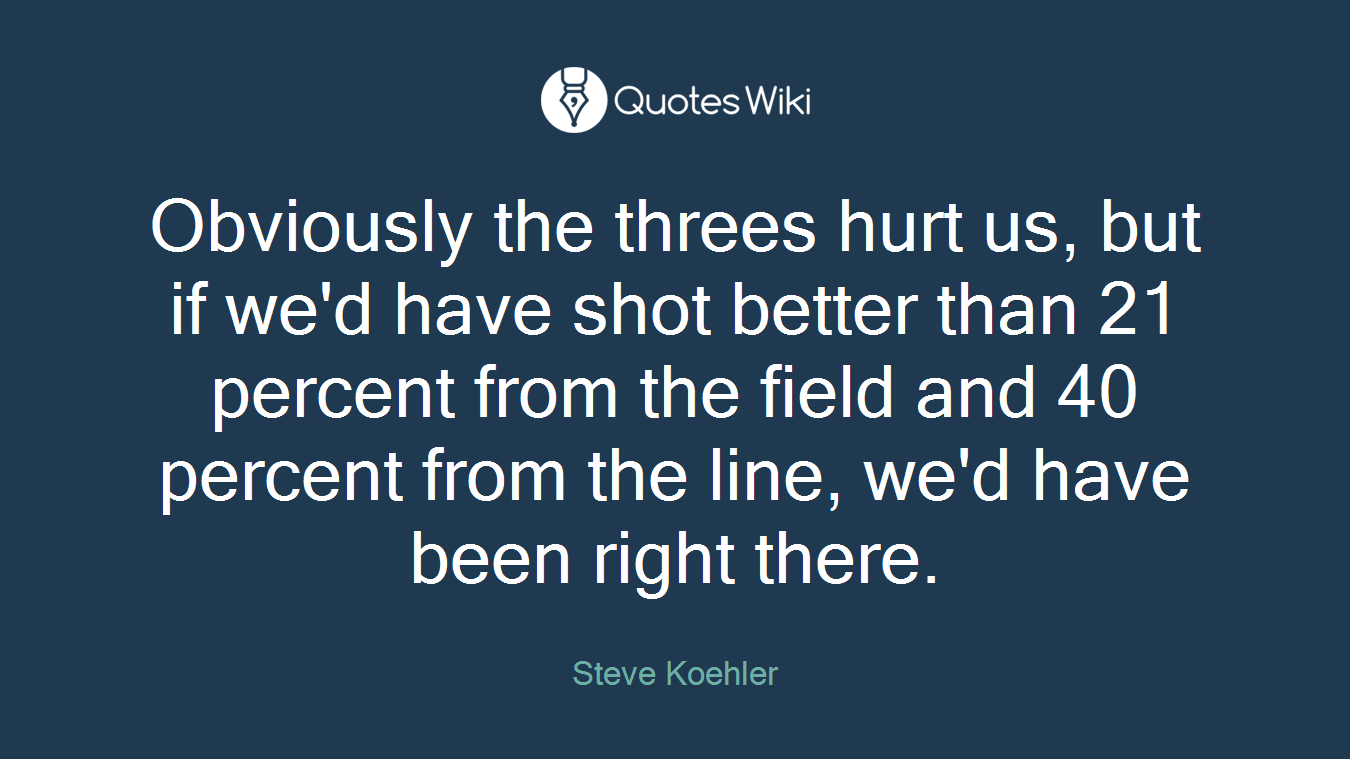 Obviously the threes hurt us, but if we'd have shot better than 21 percent from the field and 40 percent from the line, we'd have been right there.