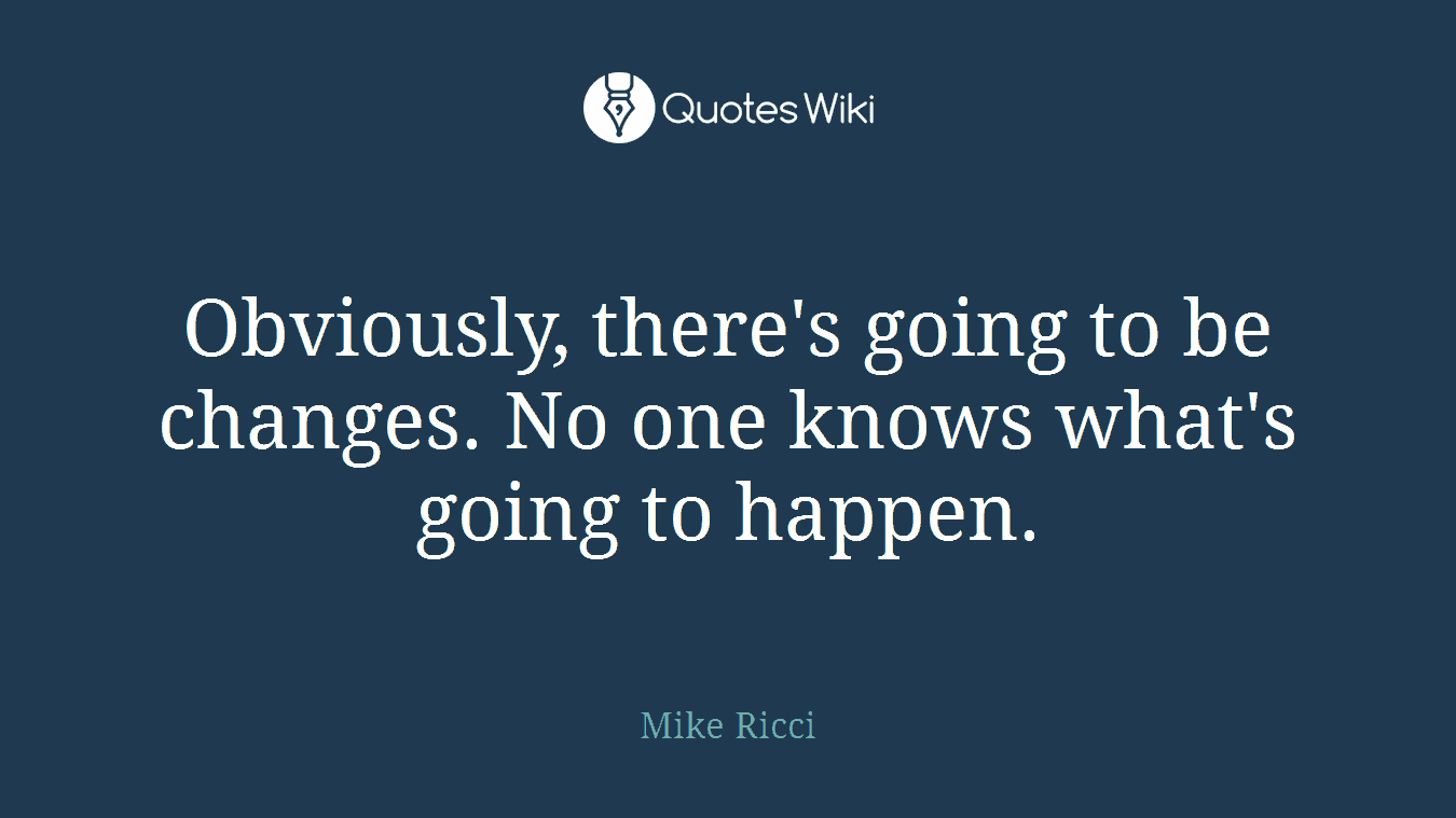 Obviously, there's going to be changes. No one knows what's going to happen.