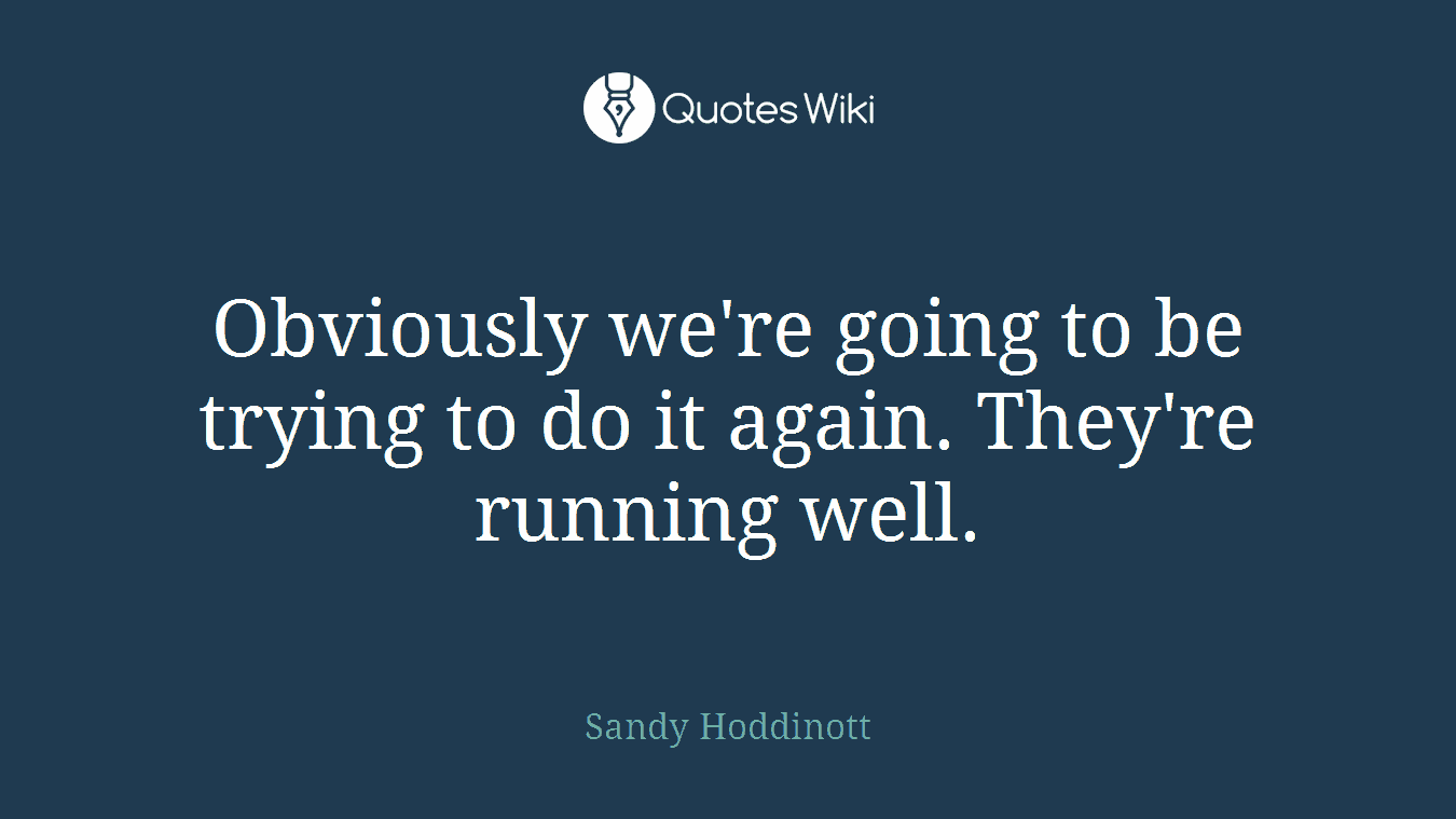 Obviously we're going to be trying to do it again. They're running well.