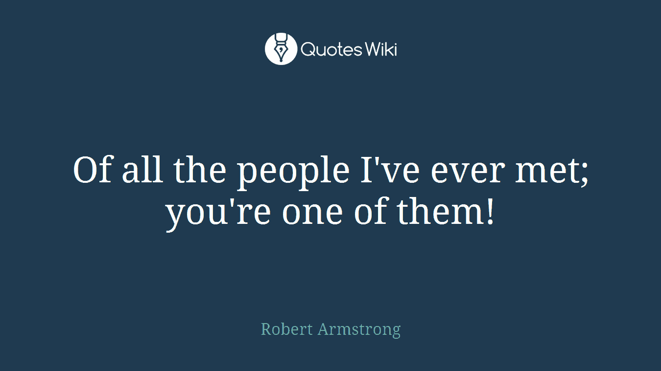 Of all the people I've ever met; you're one of them!
