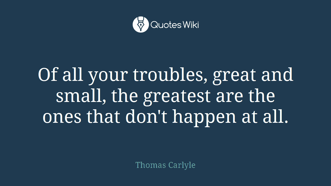 Of all your troubles, great and small, the greatest are the ones that don't happen at all.