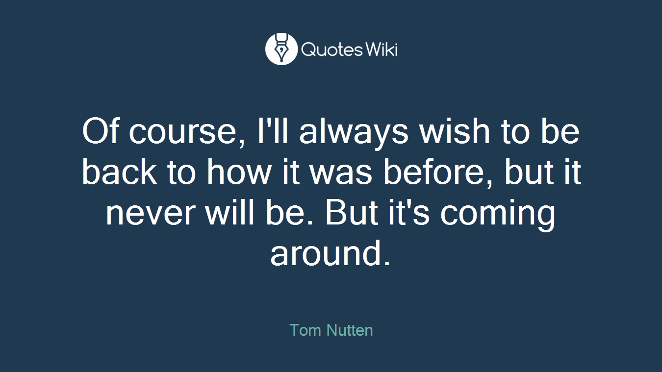 Of course, I'll always wish to be back to how it was before, but it never will be. But it's coming around.