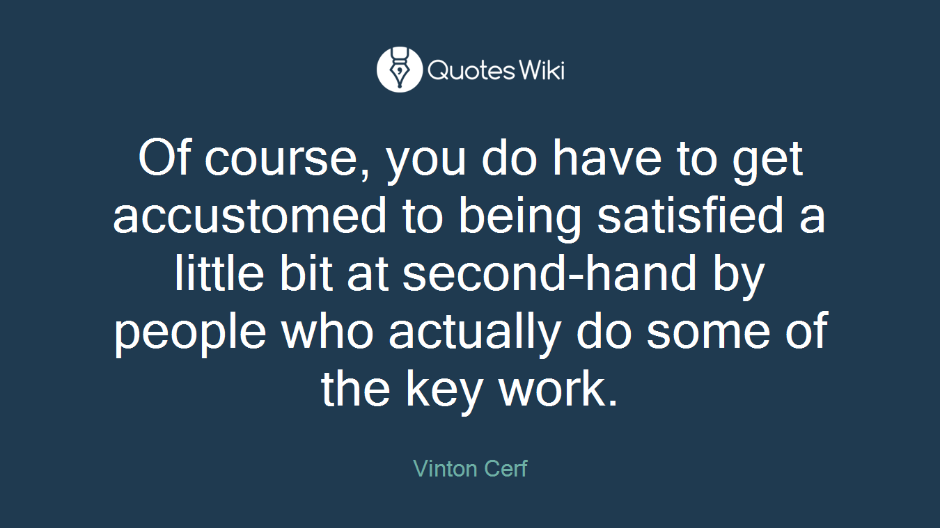 Of course, you do have to get accustomed to being satisfied a little bit at second-hand by people who actually do some of the key work.