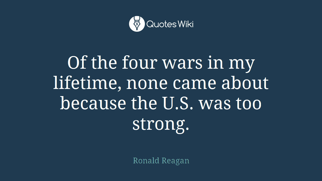 Of the four wars in my lifetime, none came about because the U.S. was too strong.