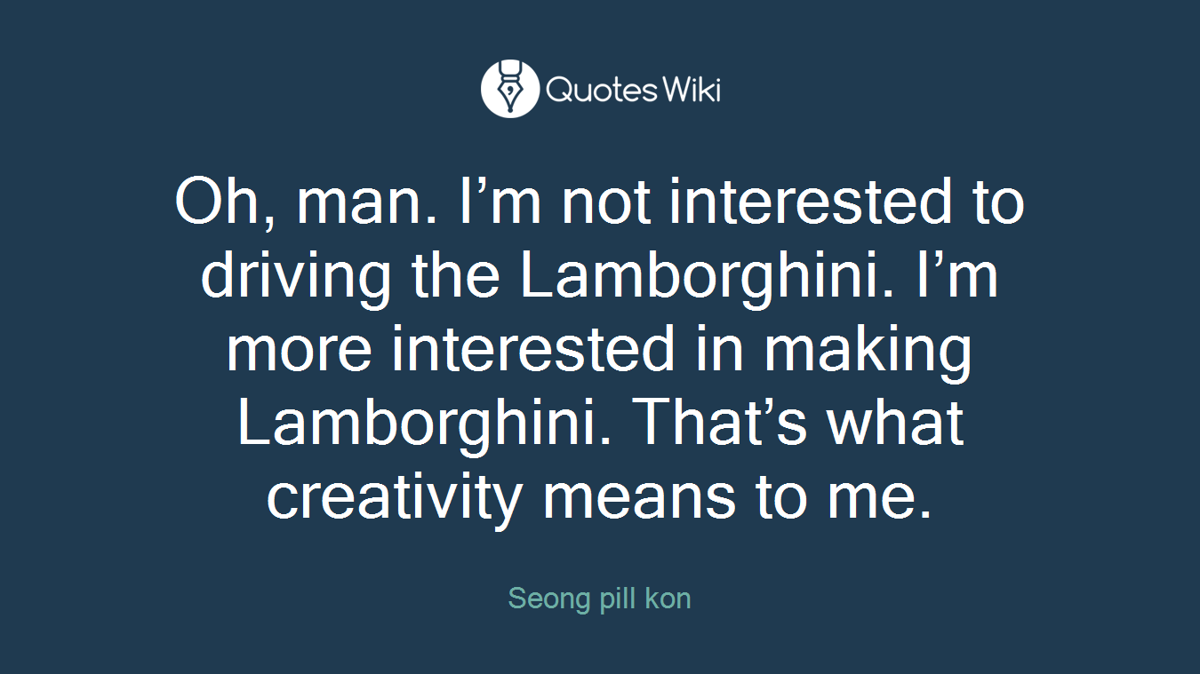 Oh, man. I’m not interested to driving the Lamborghini. I’m more interested in making Lamborghini. That’s what creativity means to me.