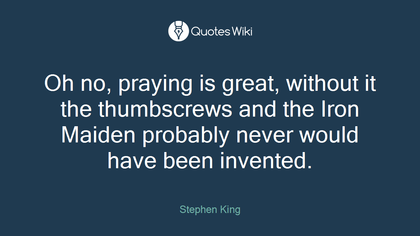 Oh no, praying is great, without it the thumbscrews and the Iron Maiden probably never would have been invented.