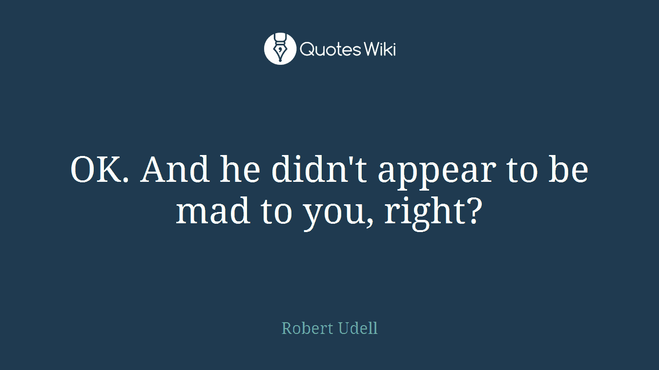 OK. And he didn't appear to be mad to you, right?