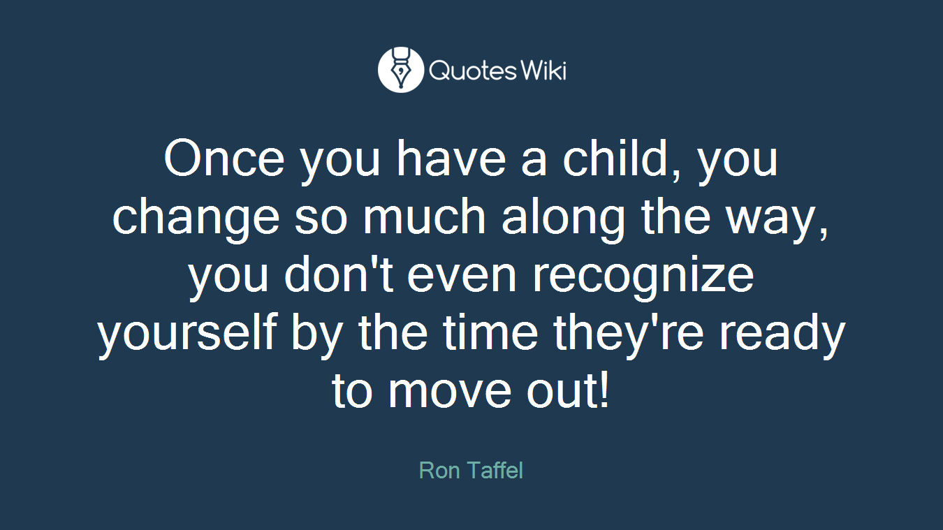 Once you have a child, you change so much along the way, you don't even recognize yourself by the time they're ready to move out!