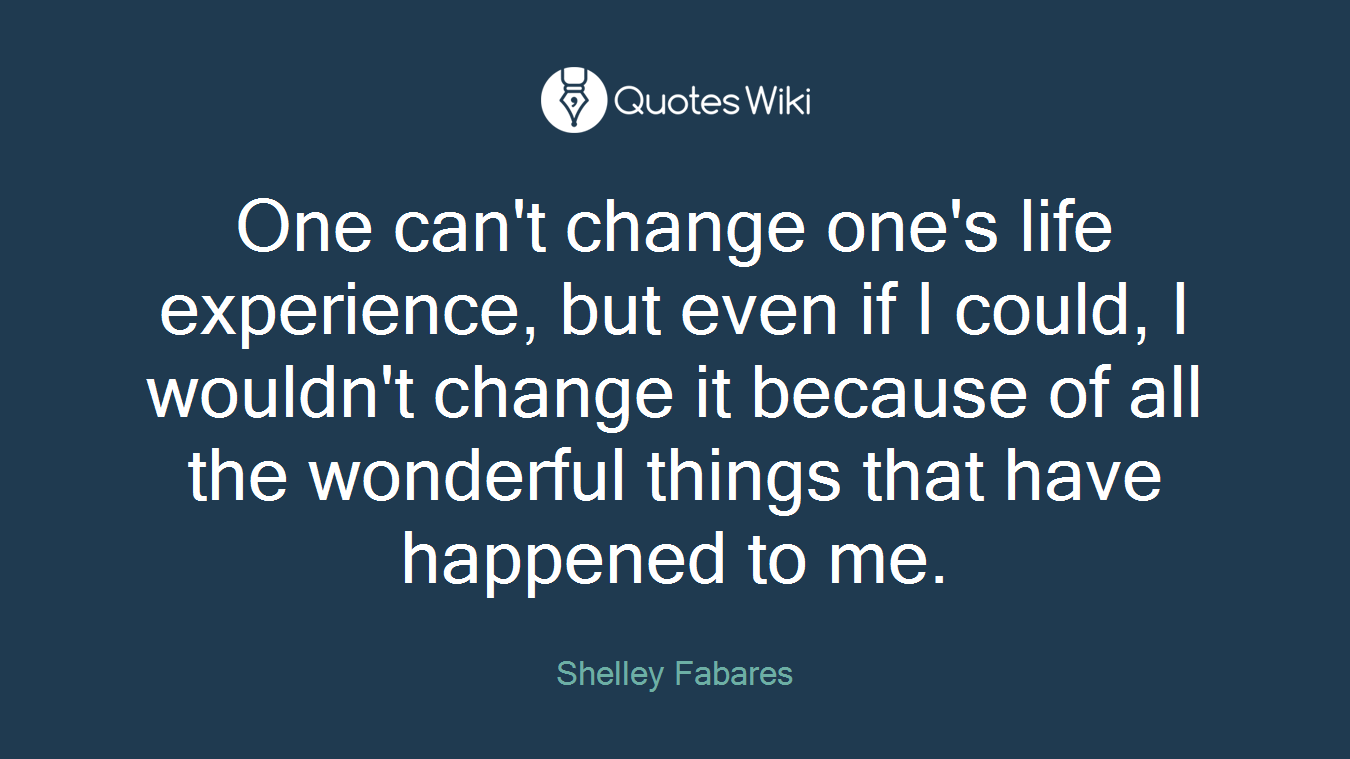 One can't change one's life experience, but even if I could, I wouldn't change it because of all the wonderful things that have happened to me.