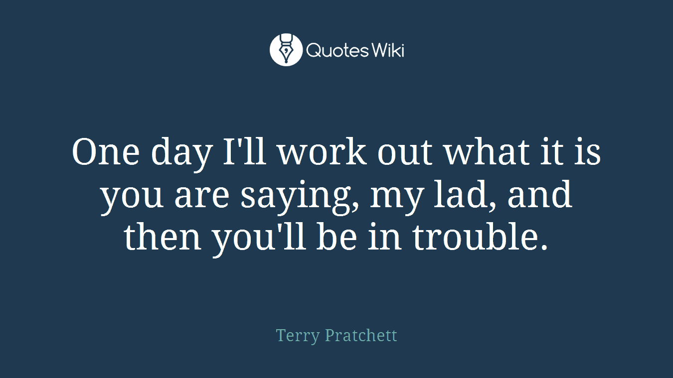 One day I'll work out what it is you are saying, my lad, and then you'll be in trouble.
