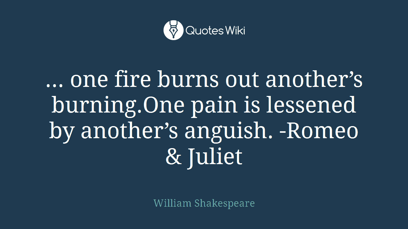 ... one fire burns out another’s burning.One pain is lessened by another’s anguish. -Romeo & Juliet