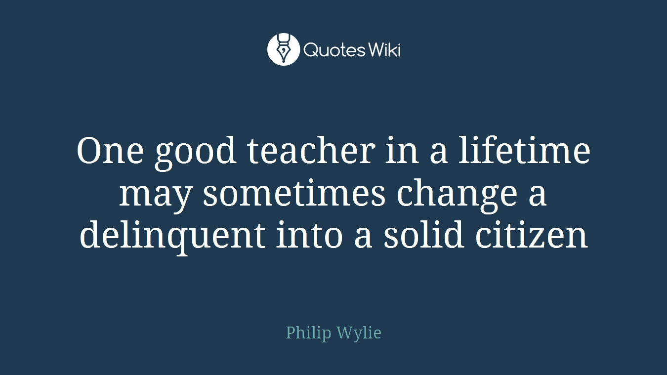 One good teacher in a lifetime may sometimes change a delinquent into a solid citizen