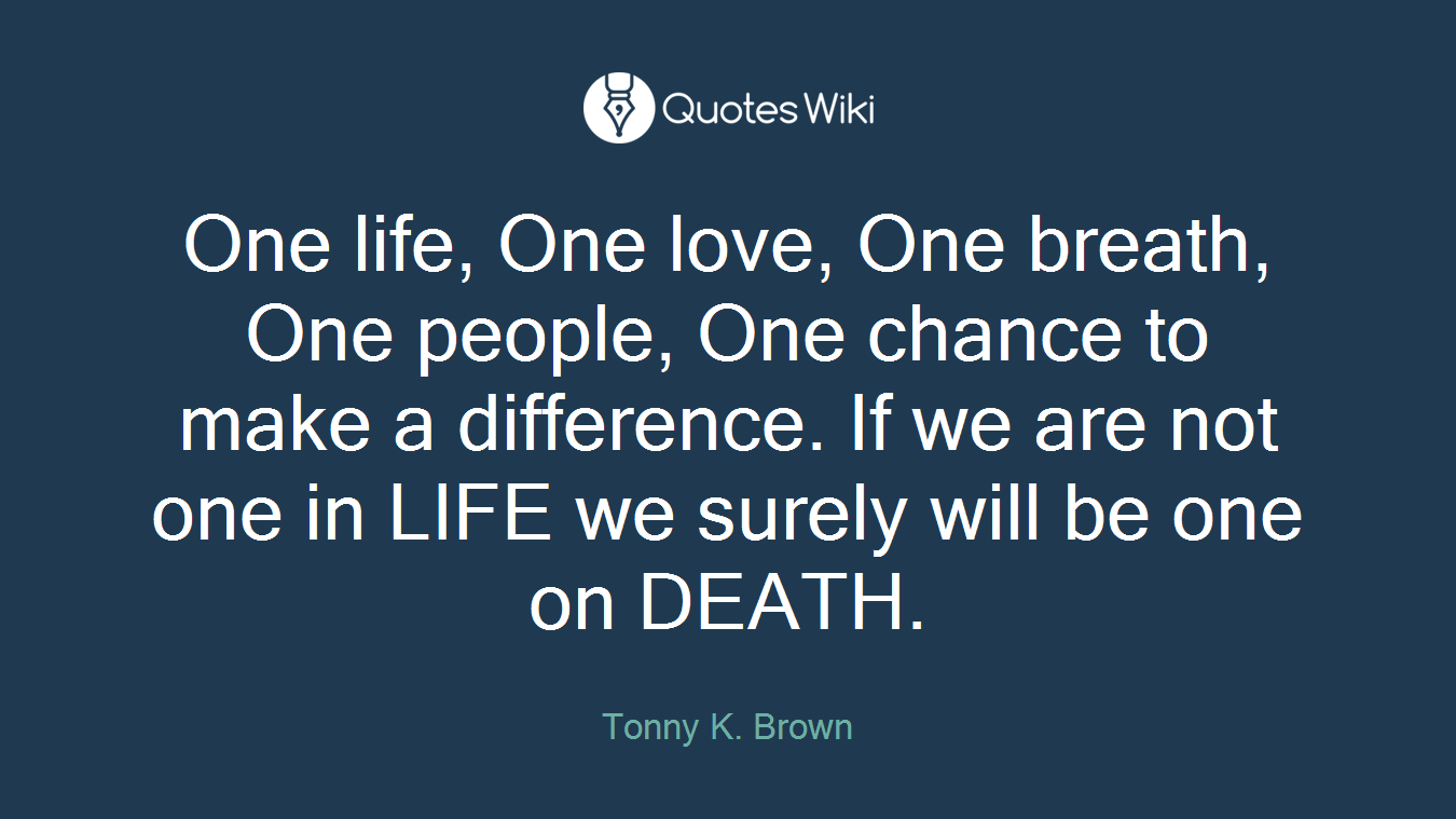 One life, One love, One breath, One people, One chance to make a difference. If we are not one in LIFE we surely will be one on DEATH.