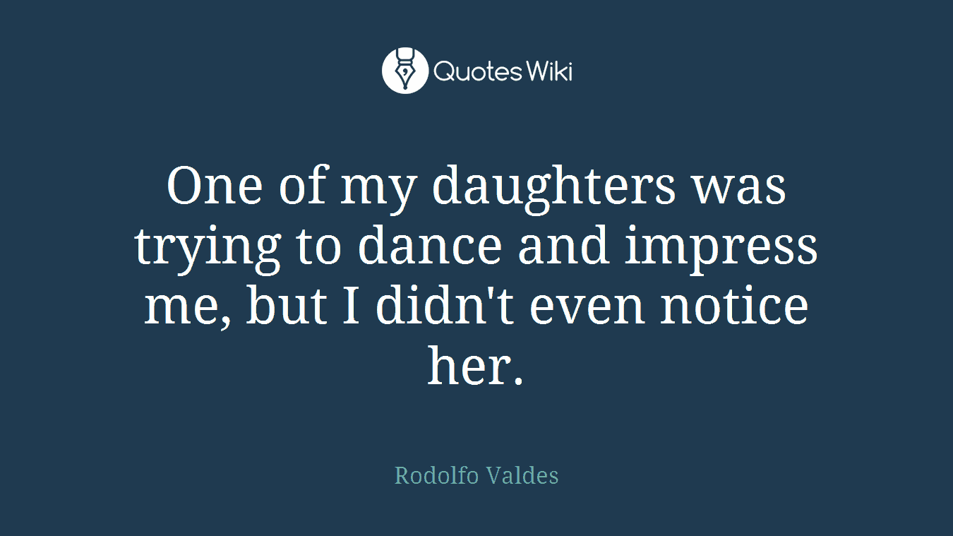 One of my daughters was trying to dance and impress me, but I didn't even notice her.