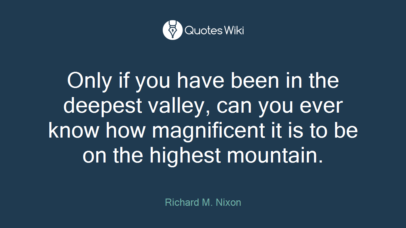 Only if you have been in the deepest valley, can you ever know how magnificent it is to be on the highest mountain.