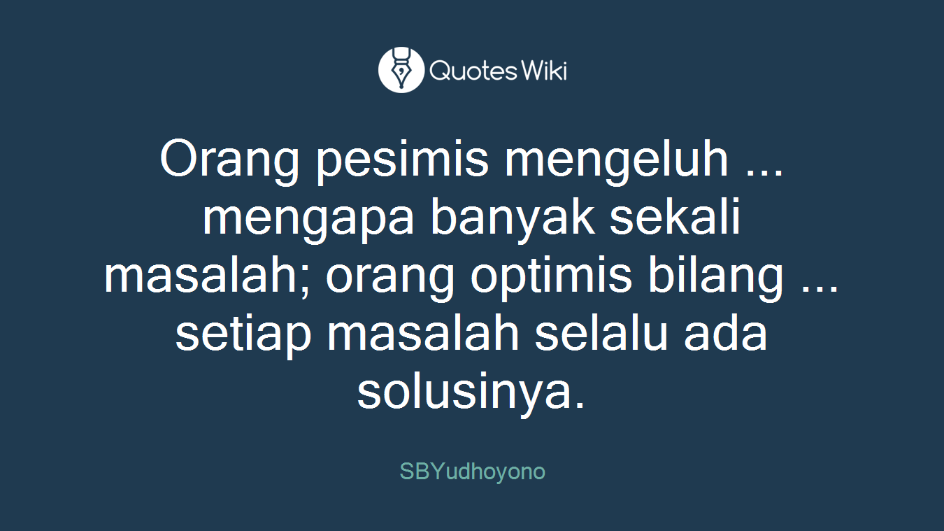 Orang pesimis mengeluh ... mengapa banyak sekali masalah; orang optimis bilang ... setiap masalah selalu ada solusinya.