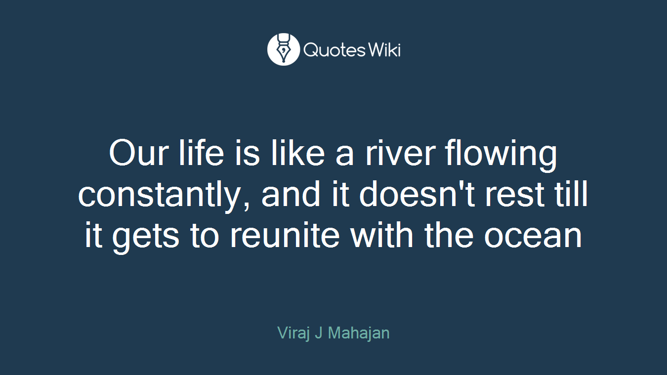 Our life is like a river flowing constantly, and it doesn't rest till it gets to reunite with the ocean