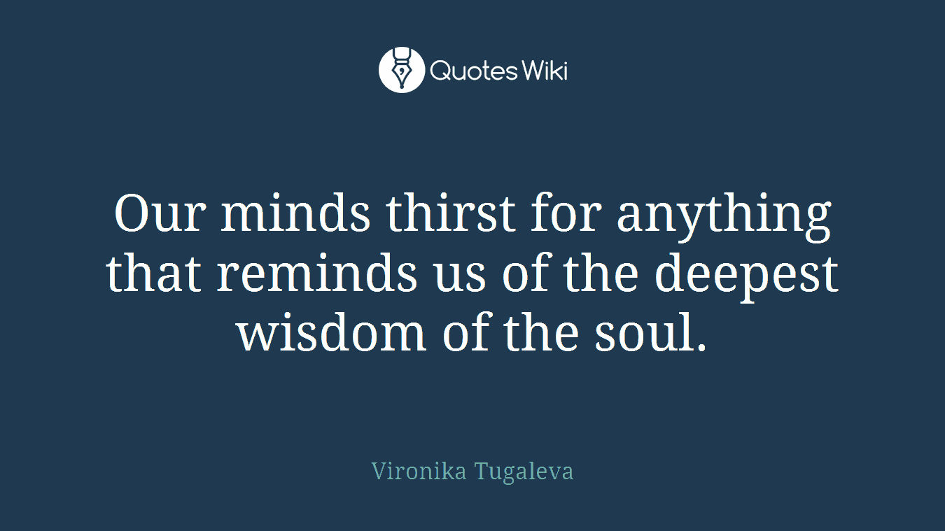 Our minds thirst for anything that reminds us of the deepest wisdom of the soul.
