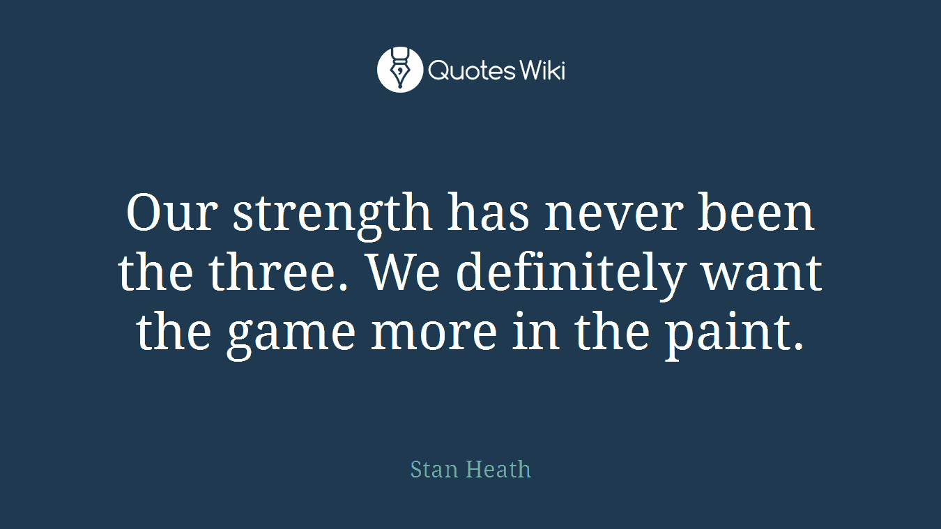 Our strength has never been the three. We definitely want the game more in the paint.