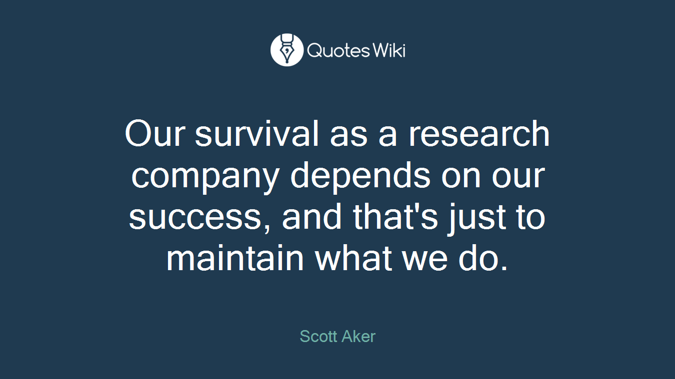 Our survival as a research company depends on our success, and that's just to maintain what we do.