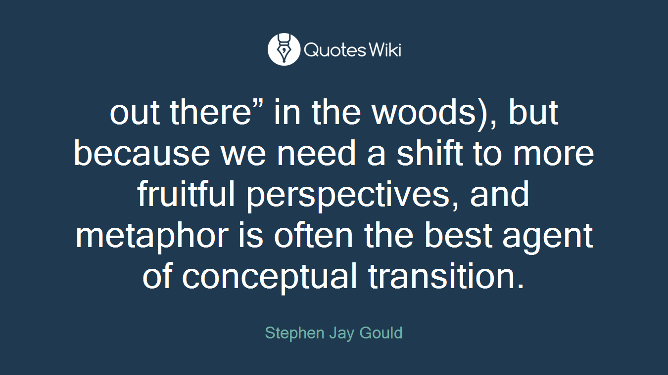 out there” in the woods), but because we need a shift to more fruitful perspectives, and metaphor is often the best agent of conceptual transition.