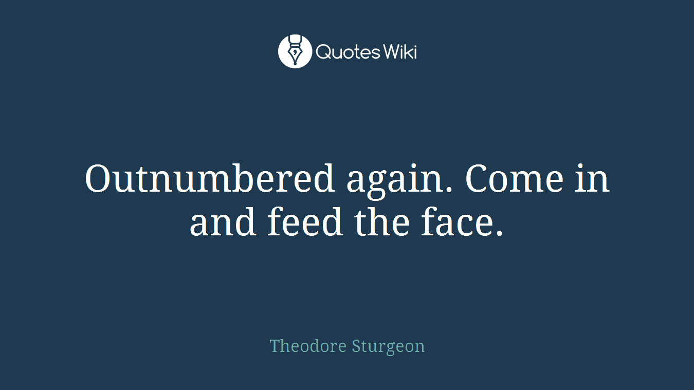 Outnumbered again. Come in and feed the face.