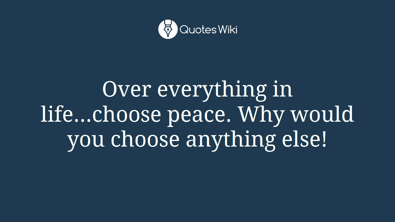 Over everything in life...choose peace. Why would you choose anything else!