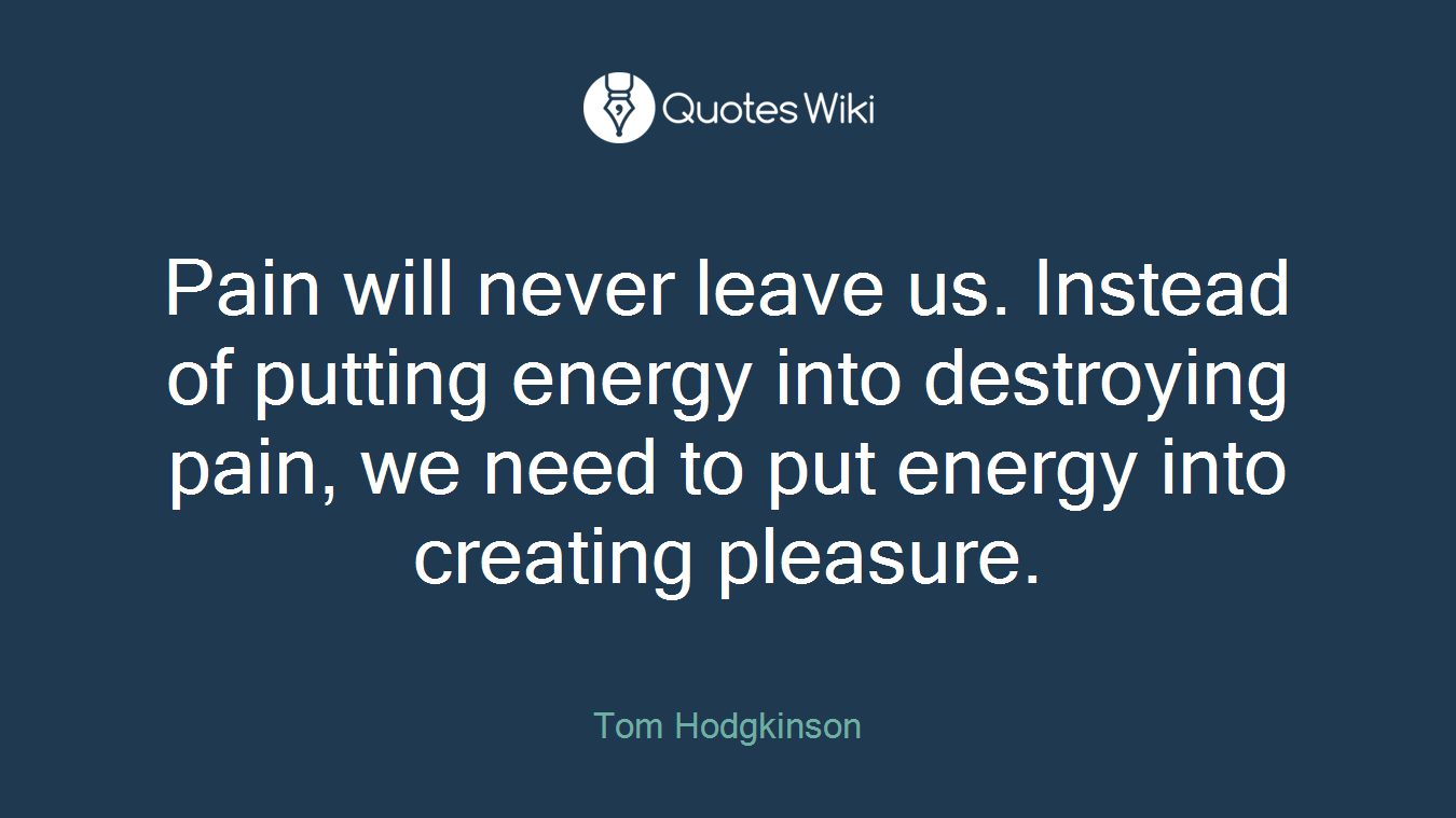 Pain will never leave us. Instead of putting energy into destroying pain, we need to put energy into creating pleasure.