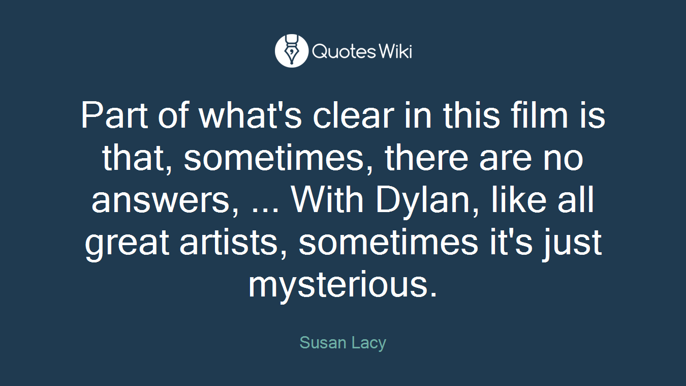 Part of what's clear in this film is that, sometimes, there are no answers, ... With Dylan, like all great artists, sometimes it's just mysterious.