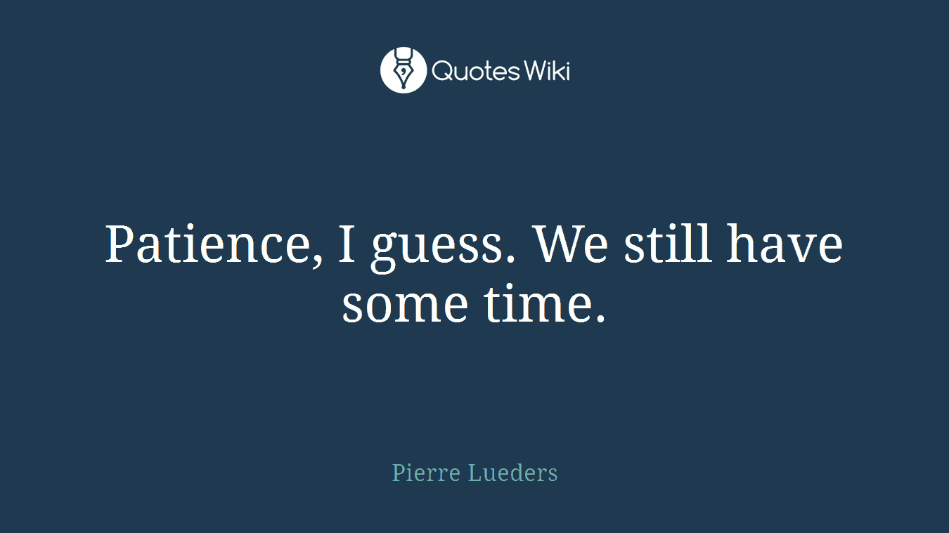 Patience, I guess. We still have some time.