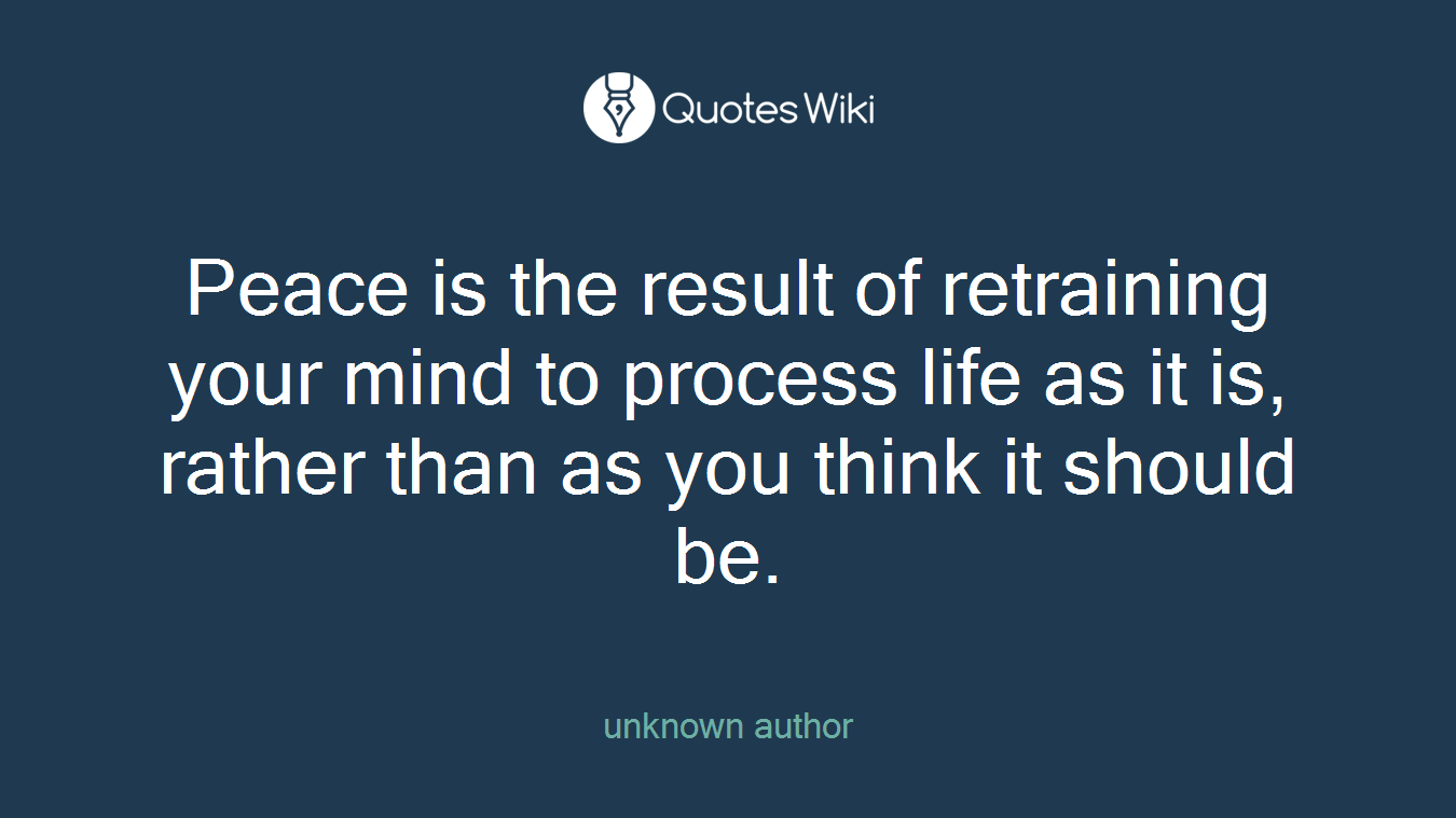 Peace is the result of retraining your mind to process life as it is, rather than as you think it should be.