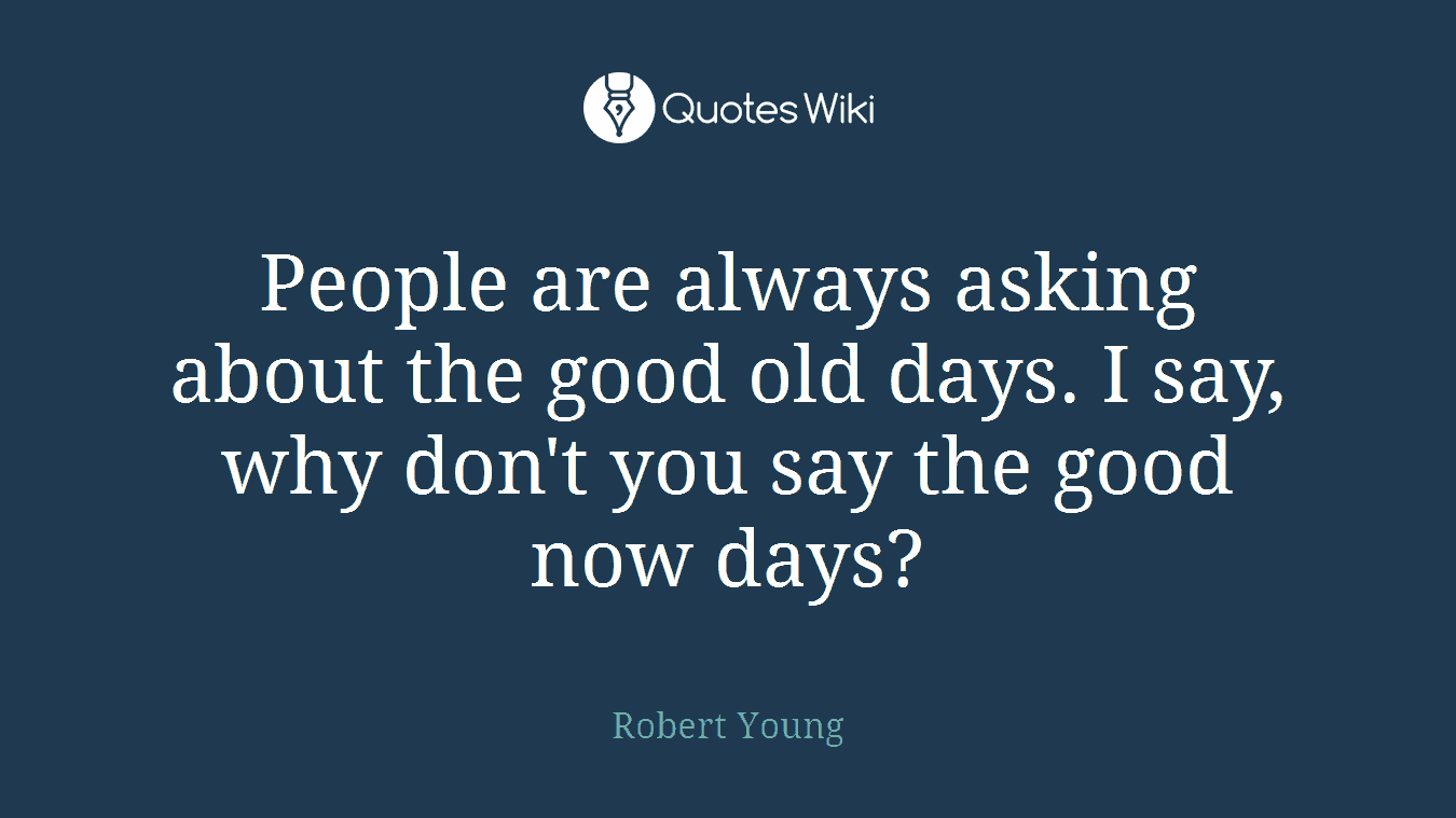 People are always asking about the good old days. I say, why don't you say the good now days?