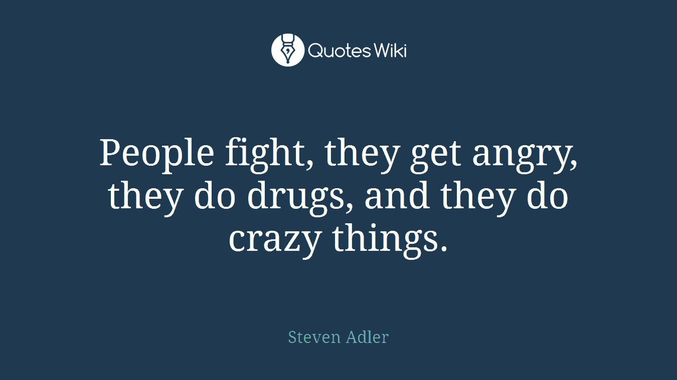 People fight, they get angry, they do drugs, and they do crazy things.