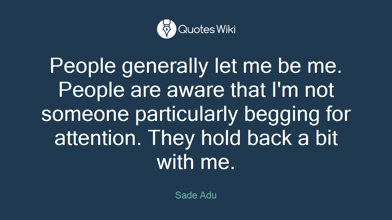 People generally let me be me. People are aware that I'm not someone particularly begging for attention. They hold back a bit with me.