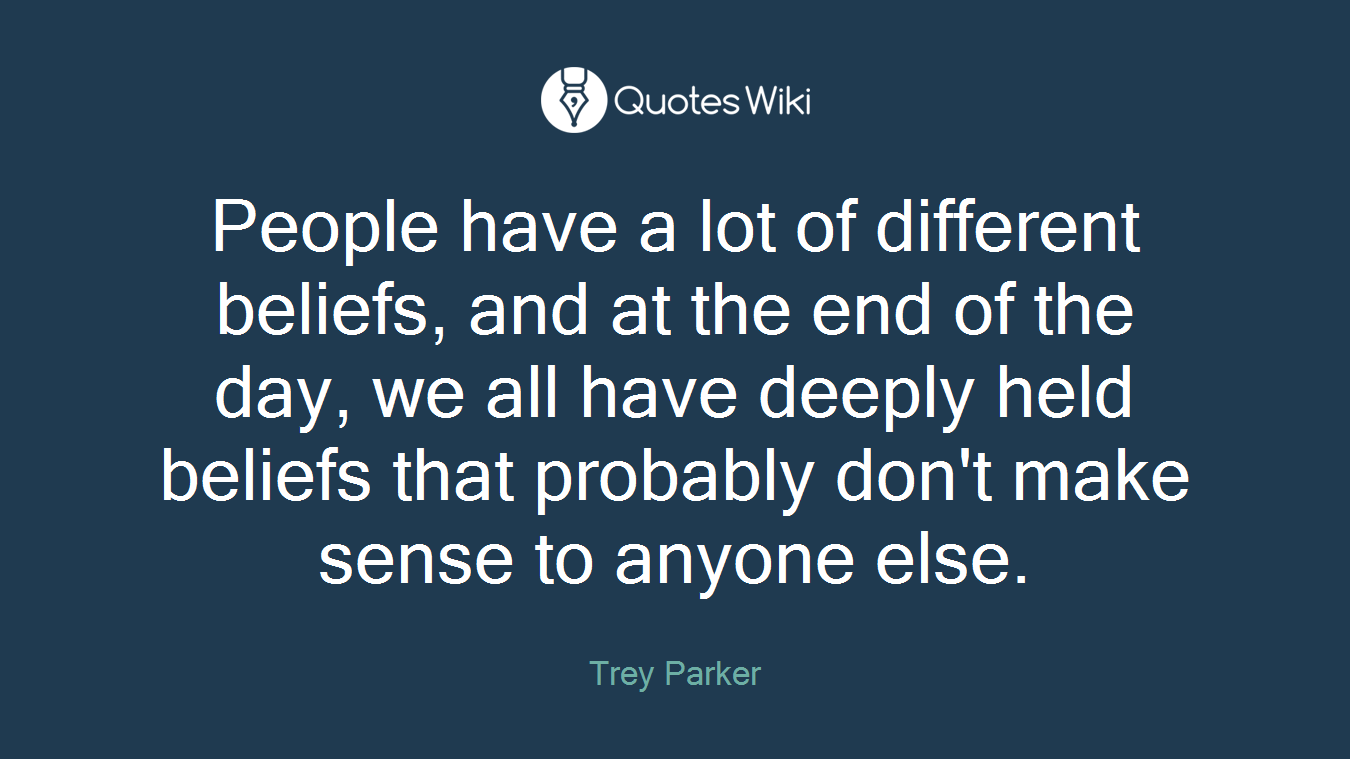 People have a lot of different beliefs, and at the end of the day, we all have deeply held beliefs that probably don't make sense to anyone else.