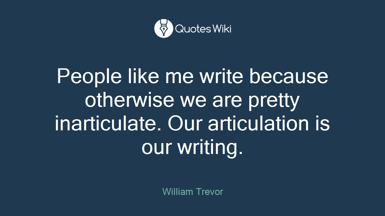 People like me write because otherwise we are pretty inarticulate. Our articulation is our writing.