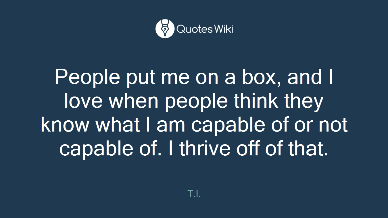People put me on a box, and I love when people think they know what I am capable of or not capable of. I thrive off of that.