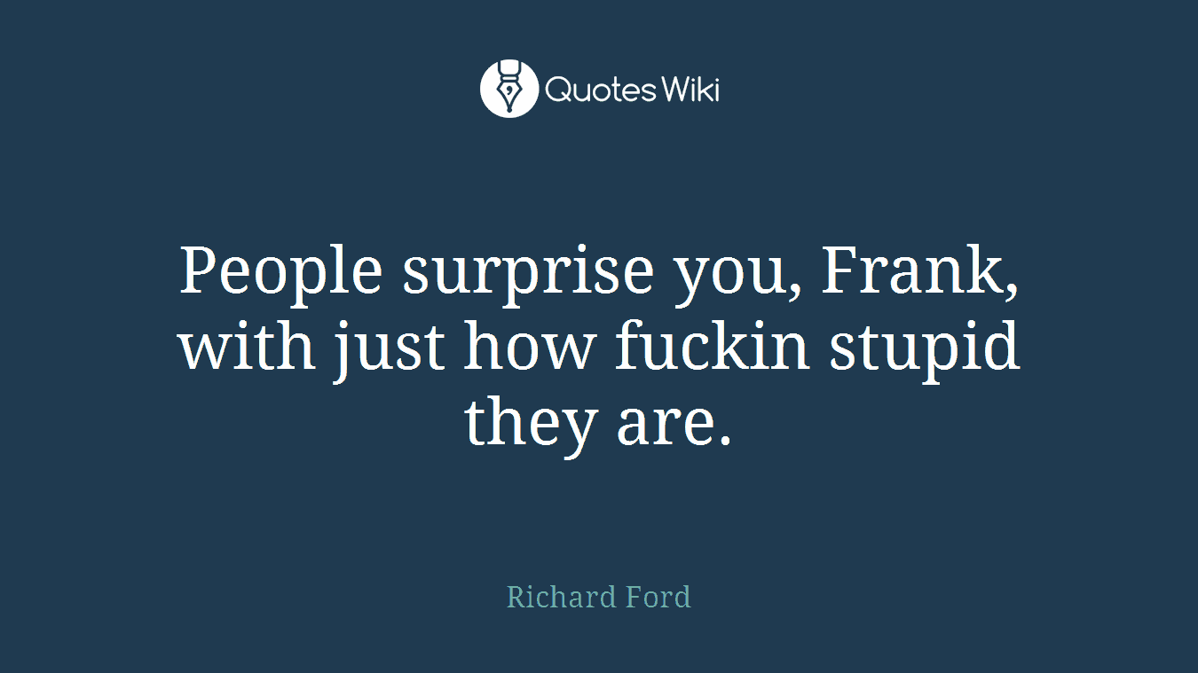 People surprise you, Frank, with just how fuckin stupid they are.