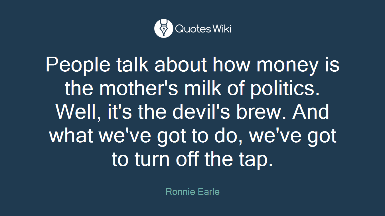 People talk about how money is the mother's milk of politics. Well, it's the devil's brew. And what we've got to do, we've got to turn off the tap.