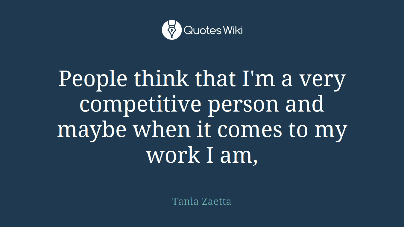 People think that I'm a very competitive person and maybe when it comes to my work I am,
